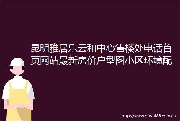 昆明雅居乐云和中心售楼处电话首页网站最新房价户型图小区环境配套