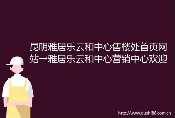 昆明雅居乐云和中心售楼处首页网站→雅居乐云和中心营销中心欢迎您楼盘详情最新价格户型图容积率售楼处