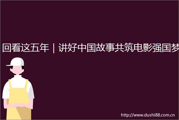 回看这五年｜讲好故事共筑电影强国梦