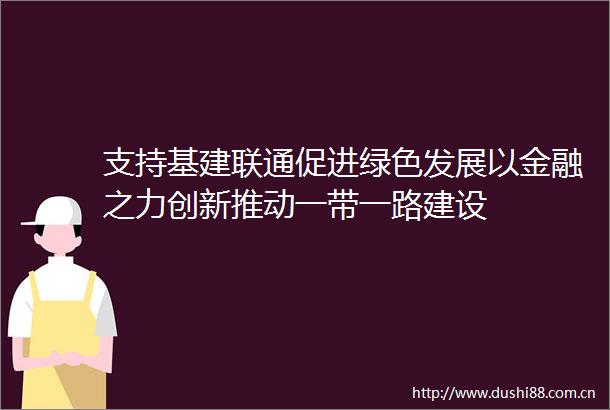 支持基建联通促进绿色发展以金融之力创新推动一带一路建设
