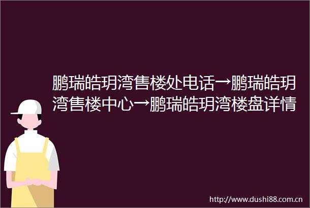 鹏瑞皓玥湾售楼处电话→鹏瑞皓玥湾售楼中心→鹏瑞皓玥湾楼盘详情→营销中心