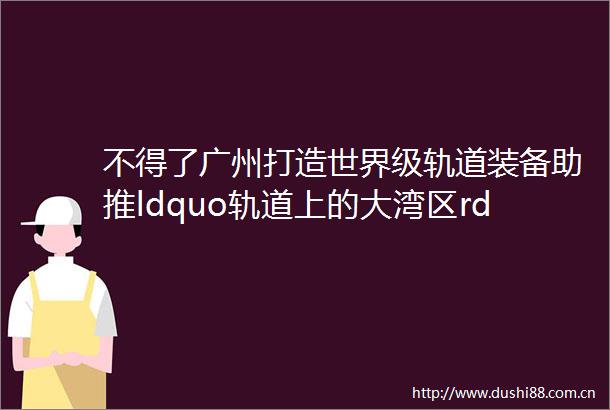不得了广州打造世界级轨道装备助推ldquo轨道上的大湾区rdquo
