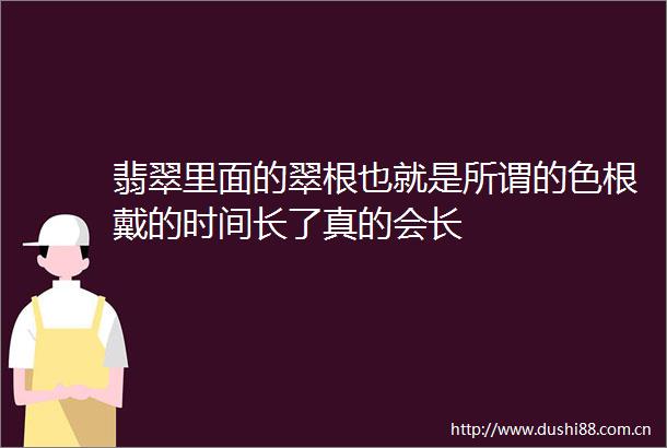 翡翠里面的翠根也就是所谓的色根戴的时间长了真的会长
