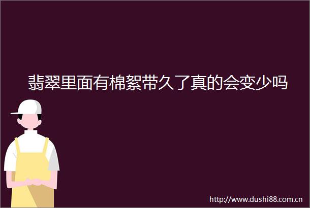 翡翠里面有棉絮带久了真的会变少吗