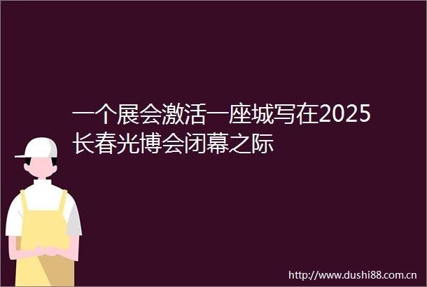 一个展会激活一座城写在2025长春光博会闭幕之际