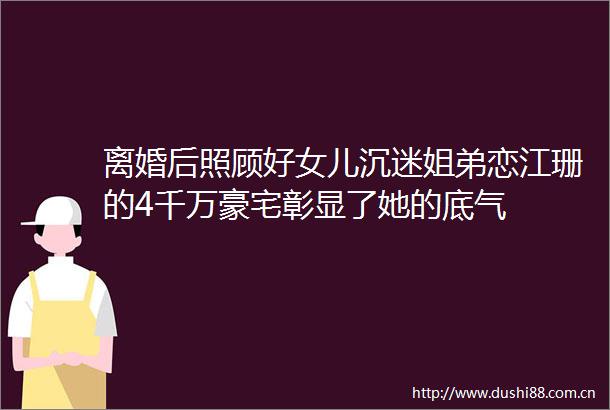 离婚后照顾好女儿沉迷姐弟恋江珊的4千万豪宅彰显了她的底气