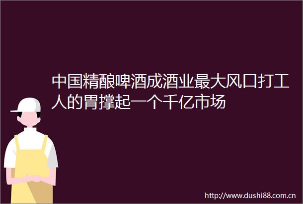 精酿啤酒成酒业最大风口打工人的胃撑起一个千亿市场