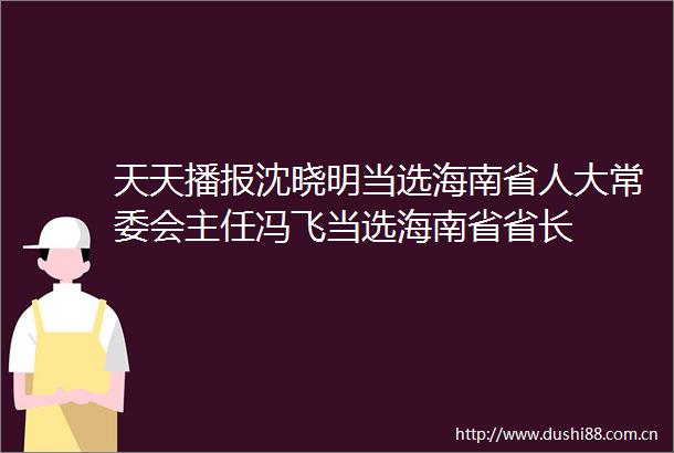 天天播报沈晓明当选海南省人大常委会主任冯飞当选海南省省长