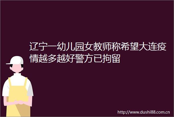 辽宁一幼儿园女教师称希望大连疫情越多越好警方已拘留