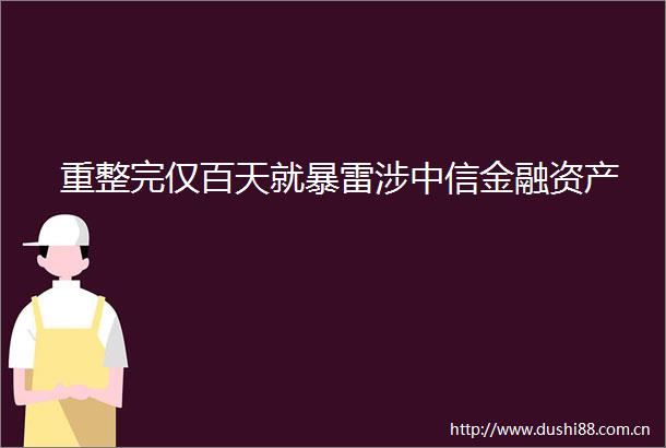 重整完仅百天就暴雷涉中信金融资产