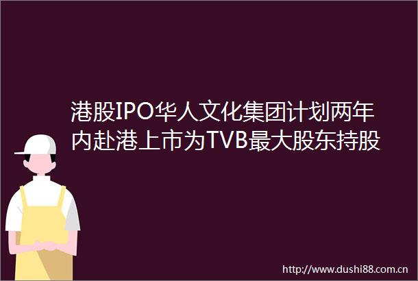 港股IPO华人文化集团计划两年内赴港上市为TVB最大股东持股221