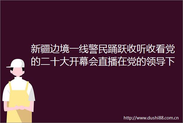 新疆边境一线警民踊跃收听收看党的二十大开幕会直播在党的下日子会越过越红火