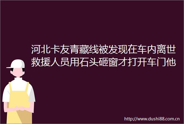 河北卡友青藏线被发现在车内离世救援人员用石头砸窗才打开车门他还系着安全带