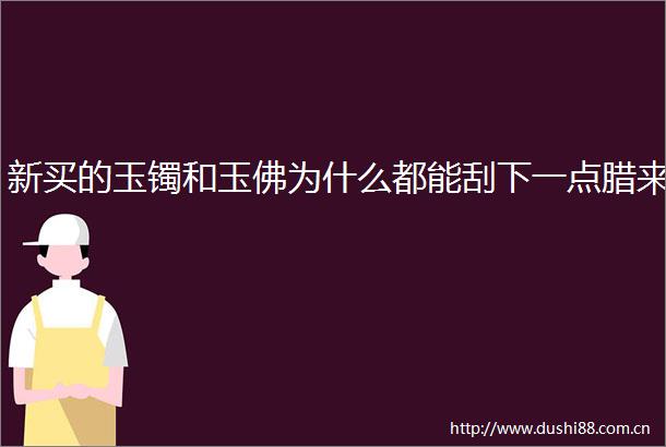 新买的玉镯和玉佛为什么都能刮下一点腊来