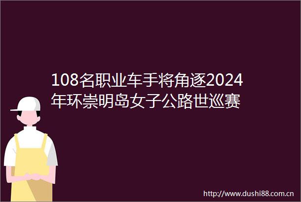 108名职业车手将角逐2024年环崇明岛女子公路世巡赛