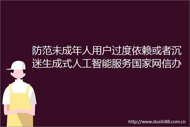 防范未成年人用户过度依赖或者沉迷生成式人工智能服务网信办有关负责人就生成式人工智能服务管理暂行办法答记者问