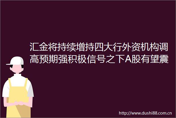 汇金将持续增持四大行外资机构调高预期强积极信号之下A股有望震荡上行