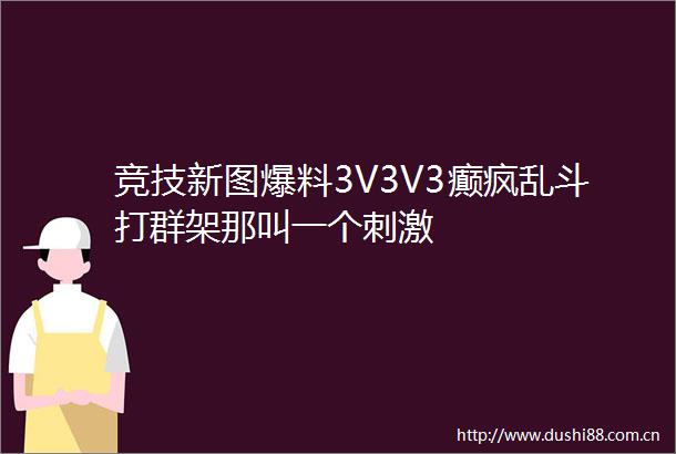 竞技新图爆料3V3V3癫疯乱斗打群架那叫一个刺激