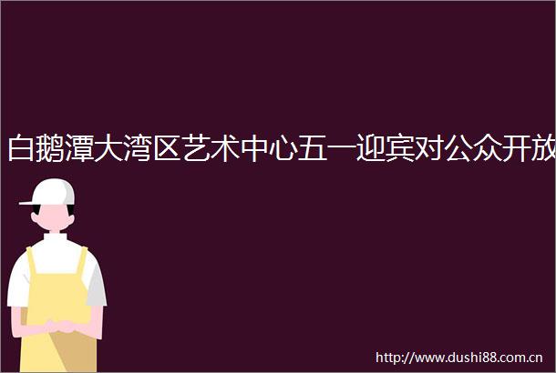 白鹅潭大湾区艺术中心五一迎宾对公众开放