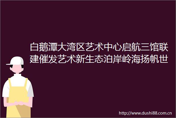 白鹅潭大湾区艺术中心启航三馆联建催发艺术新生态泊岸岭海扬帆世界