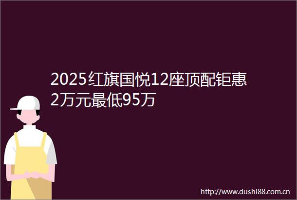2025红旗国悦12座顶配钜惠2万元最低95万