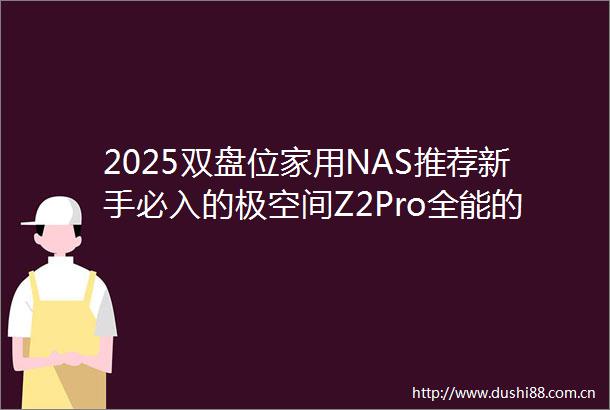 2025双盘位家用NAS推荐新手必入的极空间Z2Pro全能的千元首选私有云