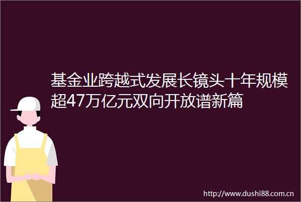 基金业跨越式发展长镜头十年规模超47万亿元双向开放谱新篇