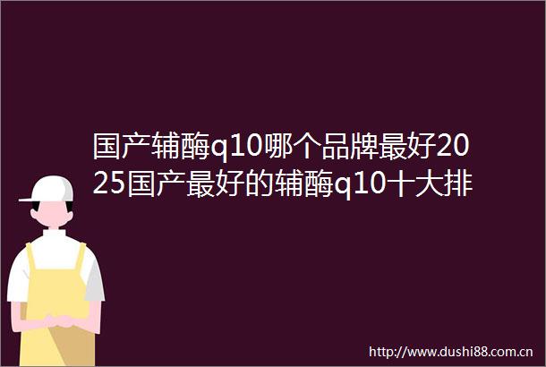 国产辅酶q10哪个品牌最好2025国产最好的辅酶q10十大排名揭晓