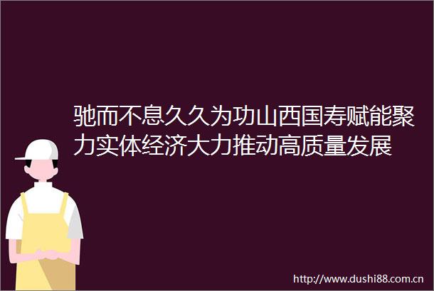 驰而不息久久为功山西国寿赋能聚力实体经济大力推动高质量发展
