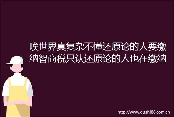 唉世界真复杂不懂还原论的人要缴纳智商税只认还原论的人也在缴纳智商税