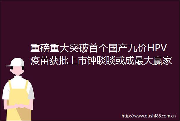 重磅重大突破首个国产九价HPV疫苗获批上市钟睒睒或成最大赢家