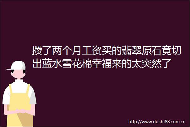 攒了两个月工资买的翡翠原石竟切出蓝水雪花棉幸福来的太突然了