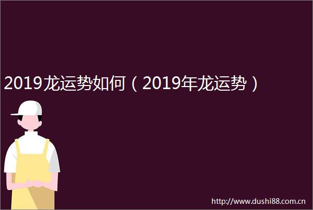 2019龙运势如何（2019年龙运势）