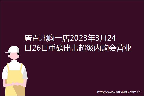 唐百北购一店2023年3月24日26日重磅出击超级内购会营业时间早8点到晚自然闭店