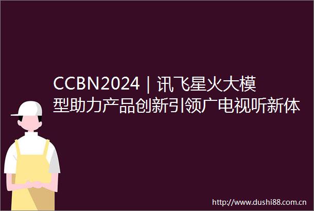 CCBN2024｜讯飞星火大模型助力产品创新引领广电视听新体验