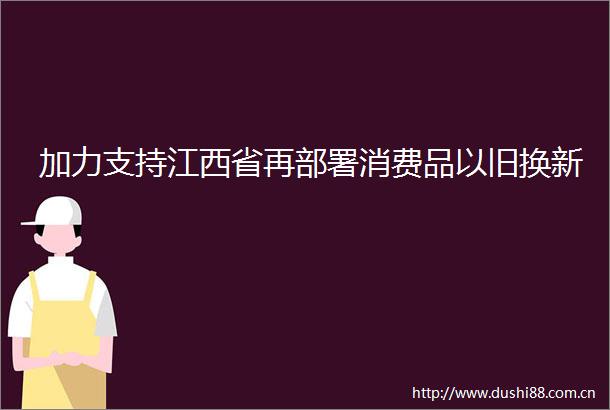 加力支持江西省再部署消费品以旧换新
