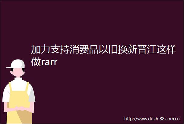 加力支持消费品以旧换新晋江这样做rarr