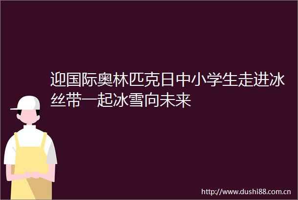 迎国际奥林匹克日中小学生走进冰丝带一起冰雪向未来