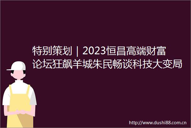 特别策划｜2023恒昌高端财富论坛狂飙羊城朱民畅谈科技大变局
