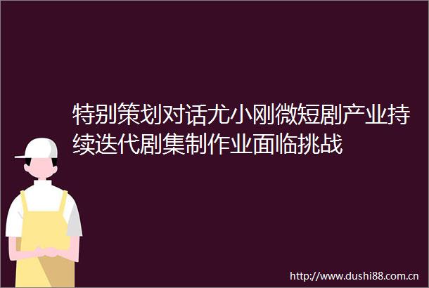 特别策划对话尤小刚微短剧产业持续迭代剧集制作业面临挑战
