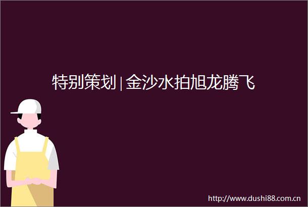 特别策划∣金沙水拍旭龙腾飞