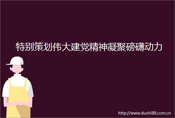 特别策划伟大建党精神凝聚磅礴动力
