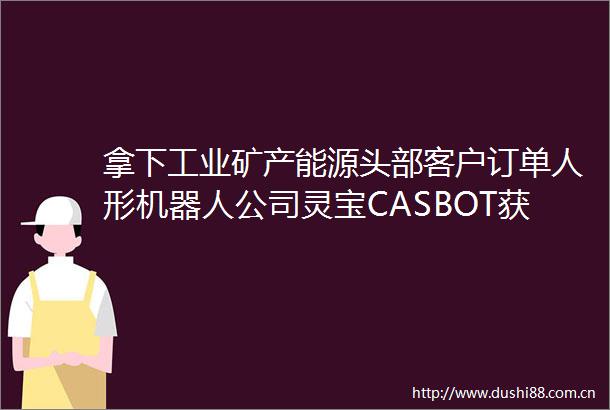拿下工业矿产能源头部客户订单人形机器人公司灵宝CASBOT获近亿元融资