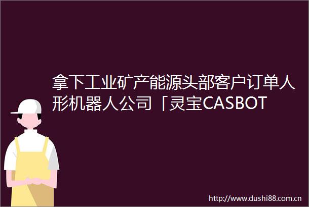 拿下工业矿产能源头部客户订单人形机器人公司「灵宝CASBOT」获近亿元融资｜硬氪首发