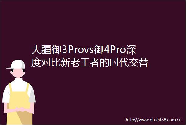 大疆御3Provs御4Pro深度对比新老王者的时代交替
