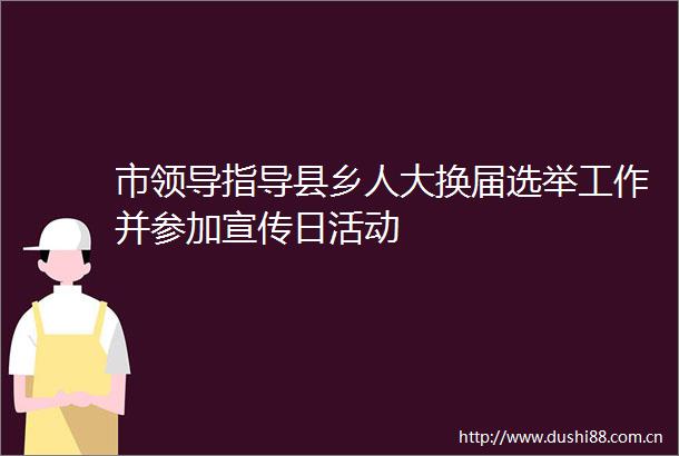 市指导县乡人大换届选举工作并参加宣传日活动