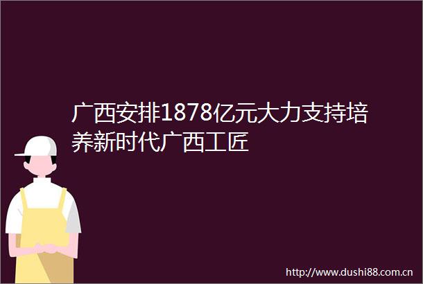 广西安排1878亿元大力支持培养新时代广西工匠
