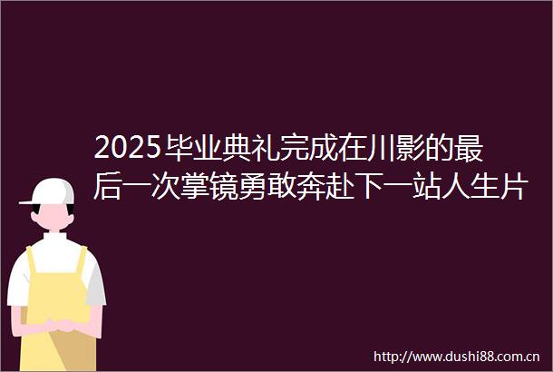 2025毕业典礼完成在川影的最后一次掌镜勇敢奔赴下一站人生片场