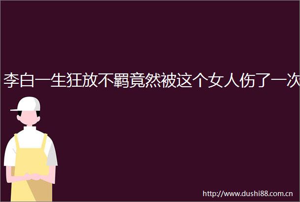 李白一生狂放不羁竟然被这个女人伤了一次