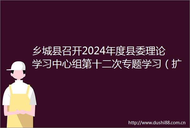 乡城县召开2024年度县委理论学习中心组第十二次专题学习（扩大）会